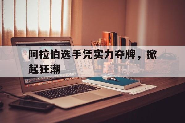 关于阿拉伯选手凭实力夺牌，掀起狂潮的信息